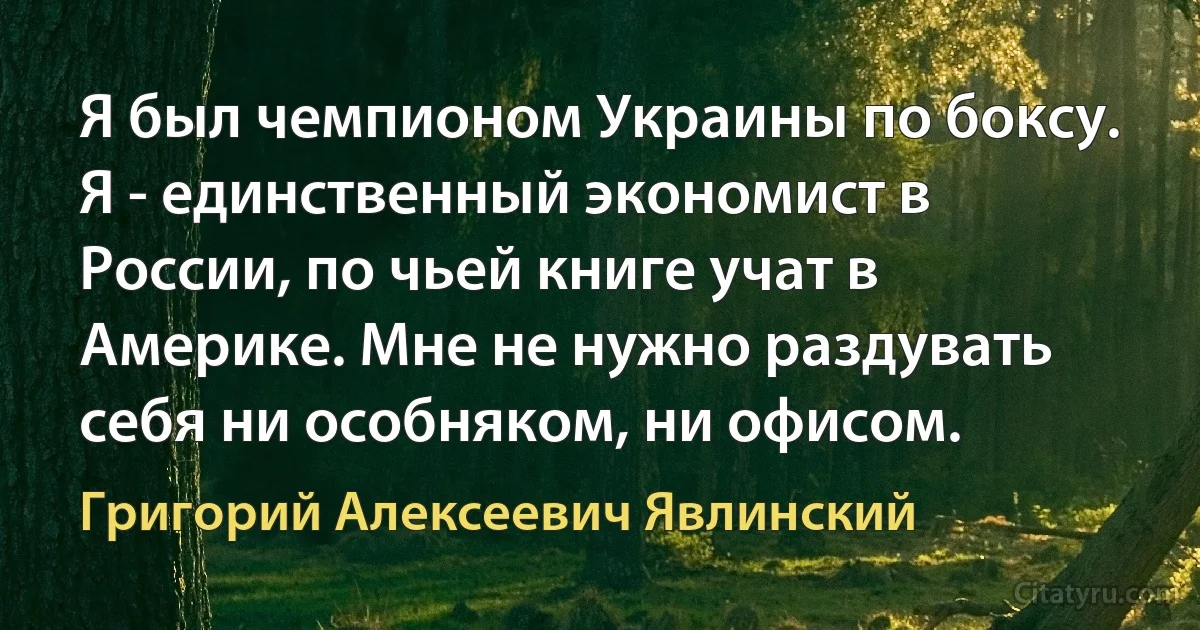 Я был чемпионом Украины по боксу. Я - единственный экономист в России, по чьей книге учат в Америке. Мне не нужно раздувать себя ни особняком, ни офисом. (Григорий Алексеевич Явлинский)