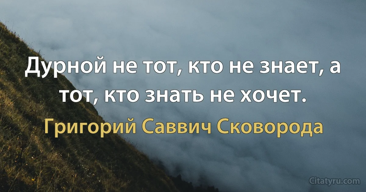 Дурной не тот, кто не знает, а тот, кто знать не хочет. (Григорий Саввич Сковорода)