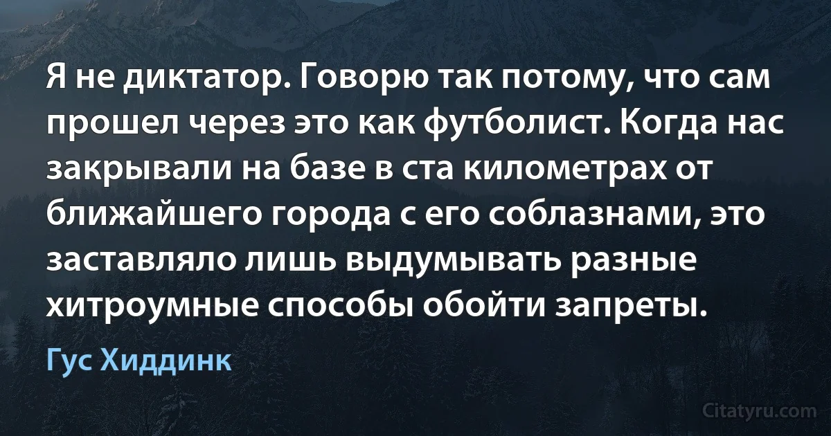 Я не диктатор. Говорю так потому, что сам прошел через это как футболист. Когда нас закрывали на базе в ста километрах от ближайшего города с его соблазнами, это заставляло лишь выдумывать разные хитроумные способы обойти запреты. (Гус Хиддинк)