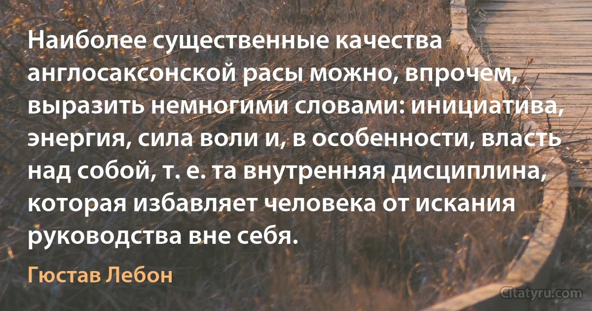 Наиболее существенные качества англосаксонской расы можно, впрочем, выразить немногими словами: инициатива, энергия, сила воли и, в особенности, власть над собой, т. е. та внутренняя дисциплина, которая избавляет человека от искания руководства вне себя. (Гюстав Лебон)