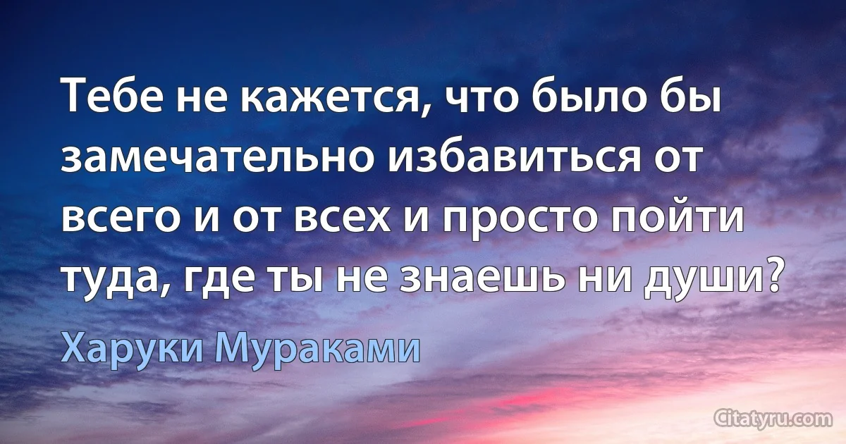 Тебе не кажется, что было бы замечательно избавиться от всего и от всех и просто пойти туда, где ты не знаешь ни души? (Харуки Мураками)