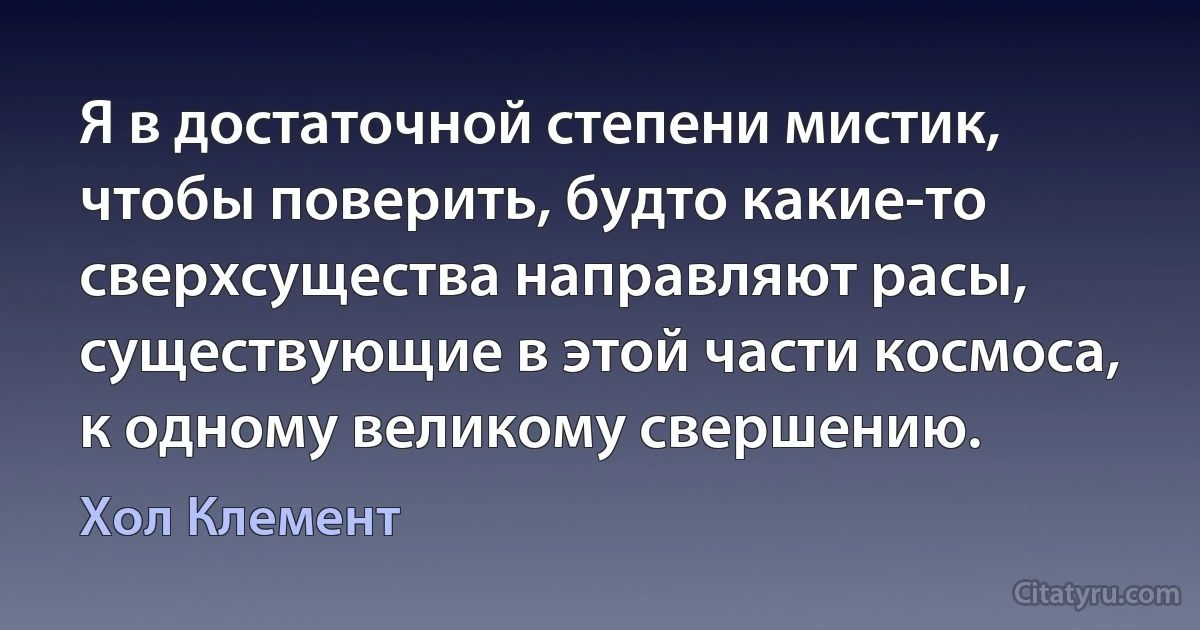 Я в достаточной степени мистик, чтобы поверить, будто какие-то сверхсущества направляют расы, существующие в этой части космоса, к одному великому свершению. (Хол Клемент)