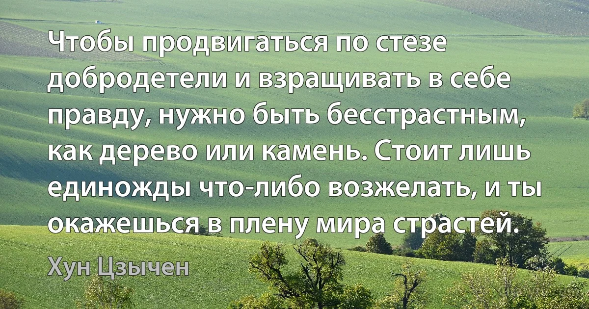 Чтобы продвигаться по стезе добродетели и взращивать в себе правду, нужно быть бесстрастным, как дерево или камень. Стоит лишь единожды что-либо возжелать, и ты окажешься в плену мира страстей. (Хун Цзычен)