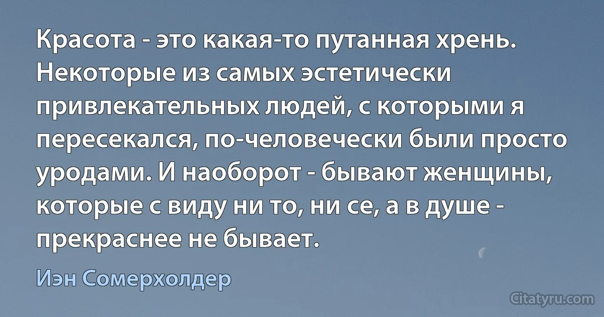 Красота - это какая-то путанная хрень. Некоторые из самых эстетически привлекательных людей, с которыми я пересекался, по-человечески были просто уродами. И наоборот - бывают женщины, которые с виду ни то, ни се, а в душе - прекраснее не бывает. (Иэн Сомерхолдер)