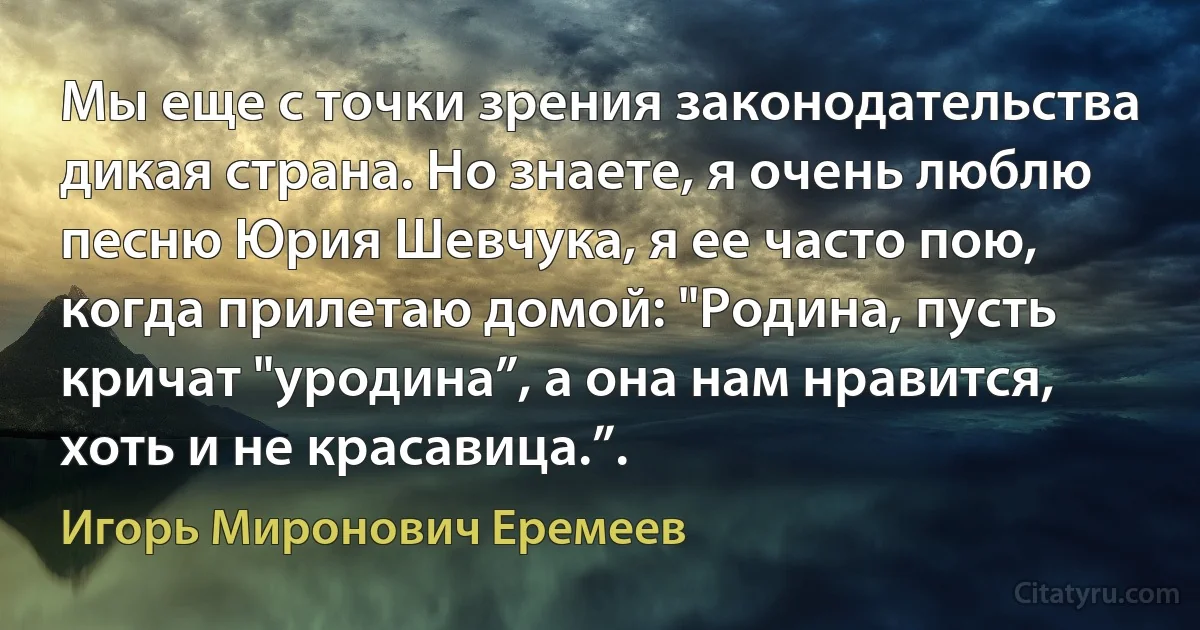 Мы еще с точки зрения законодательства дикая страна. Но знаете, я очень люблю песню Юрия Шевчука, я ее часто пою, когда прилетаю домой: "Родина, пусть кричат "уродина”, а она нам нравится, хоть и не красавица.”. (Игорь Миронович Еремеев)