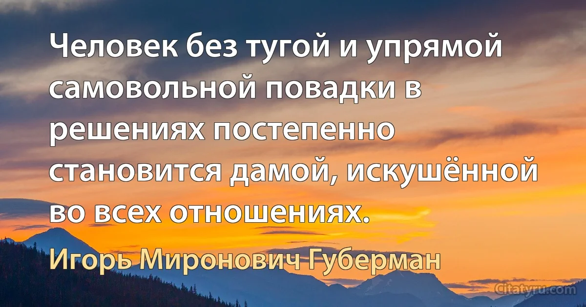 Человек без тугой и упрямой самовольной повадки в решениях постепенно становится дамой, искушённой во всех отношениях. (Игорь Миронович Губерман)