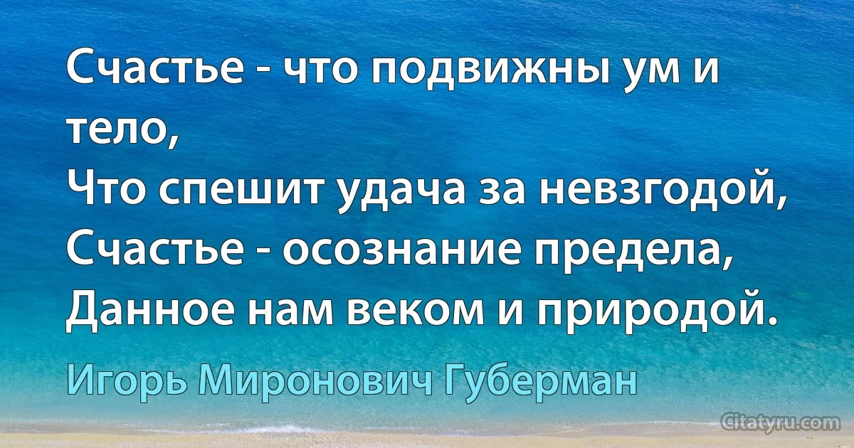 Счастье - что подвижны ум и тело,
Что спешит удача за невзгодой,
Счастье - осознание предела,
Данное нам веком и природой. (Игорь Миронович Губерман)