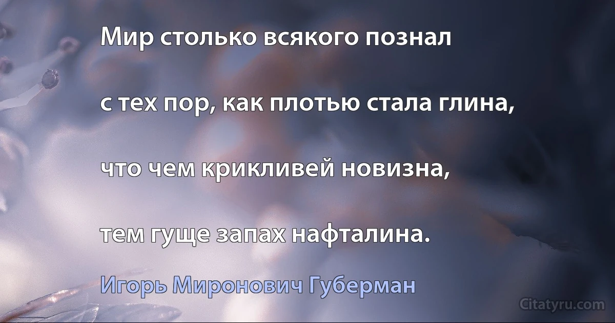 Мир столько всякого познал

с тех пор, как плотью стала глина,

что чем крикливей новизна,

тем гуще запах нафталина. (Игорь Миронович Губерман)