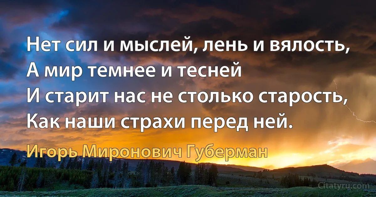 Нет сил и мыслей, лень и вялость,
А мир темнее и тесней
И старит нас не столько старость,
Как наши страхи перед ней. (Игорь Миронович Губерман)