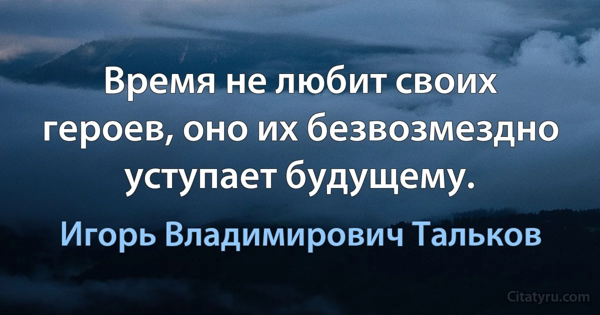 Время не любит своих героев, оно их безвозмездно уступает будущему. (Игорь Владимирович Тальков)