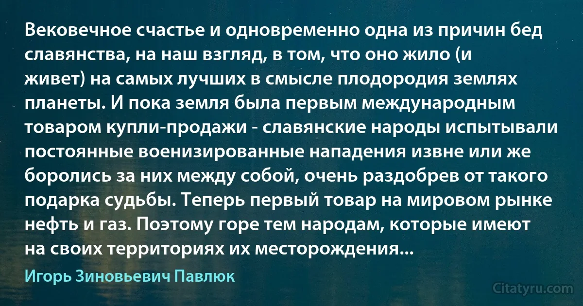 Вековечное счастье и одновременно одна из причин бед славянства, на наш взгляд, в том, что оно жило (и живет) на самых лучших в смысле плодородия землях планеты. И пока земля была первым международным товаром купли-продажи - славянские народы испытывали постоянные военизированные нападения извне или же боролись за них между собой, очень раздобрев от такого подарка судьбы. Теперь первый товар на мировом рынке нефть и газ. Поэтому горе тем народам, которые имеют на своих территориях их месторождения... (Игорь Зиновьевич Павлюк)