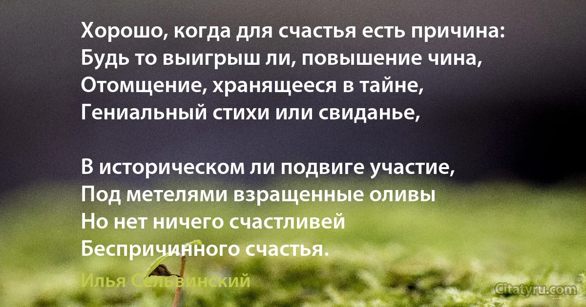 Хорошо, когда для счастья есть причина:
Будь то выигрыш ли, повышение чина,
Отомщение, хранящееся в тайне,
Гениальный стихи или свиданье,

В историческом ли подвиге участие,
Под метелями взращенные оливы 
Но нет ничего счастливей
Беспричинного счастья. (Илья Сельвинский)