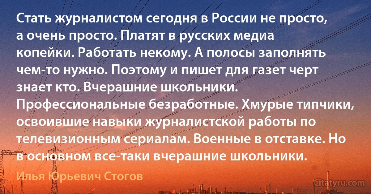 Стать журналистом сегодня в России не просто, а очень просто. Платят в русских медиа копейки. Работать некому. А полосы заполнять чем-то нужно. Поэтому и пишет для газет черт знает кто. Вчерашние школьники. Профессиональные безработные. Хмурые типчики, освоившие навыки журналистской работы по телевизионным сериалам. Военные в отставке. Но в основном все-таки вчерашние школьники. (Илья Юрьевич Стогов)