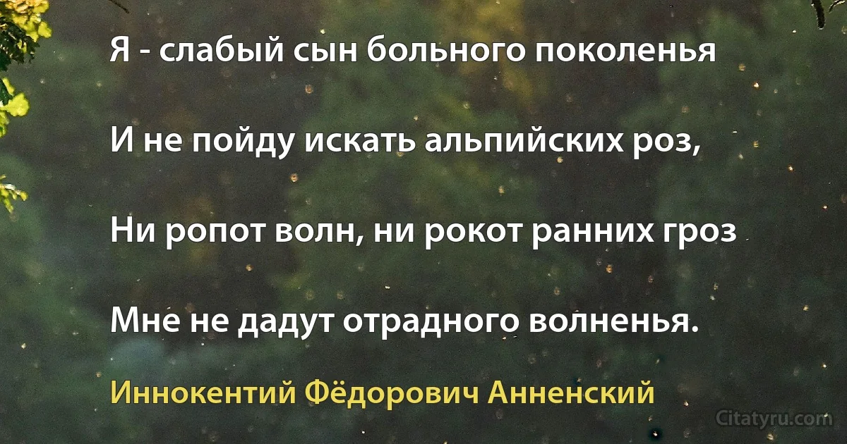 Я - слабый сын больного поколенья

И не пойду искать альпийских роз,

Ни ропот волн, ни рокот ранних гроз

Мне не дадут отрадного волненья. (Иннокентий Фёдорович Анненский)