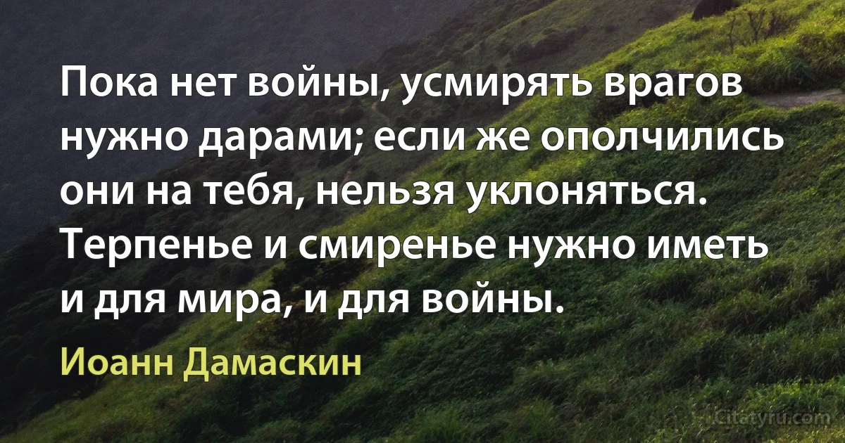 Пока нет войны, усмирять врагов нужно дарами; если же ополчились они на тебя, нельзя уклоняться. Терпенье и смиренье нужно иметь и для мира, и для войны. (Иоанн Дамаскин)