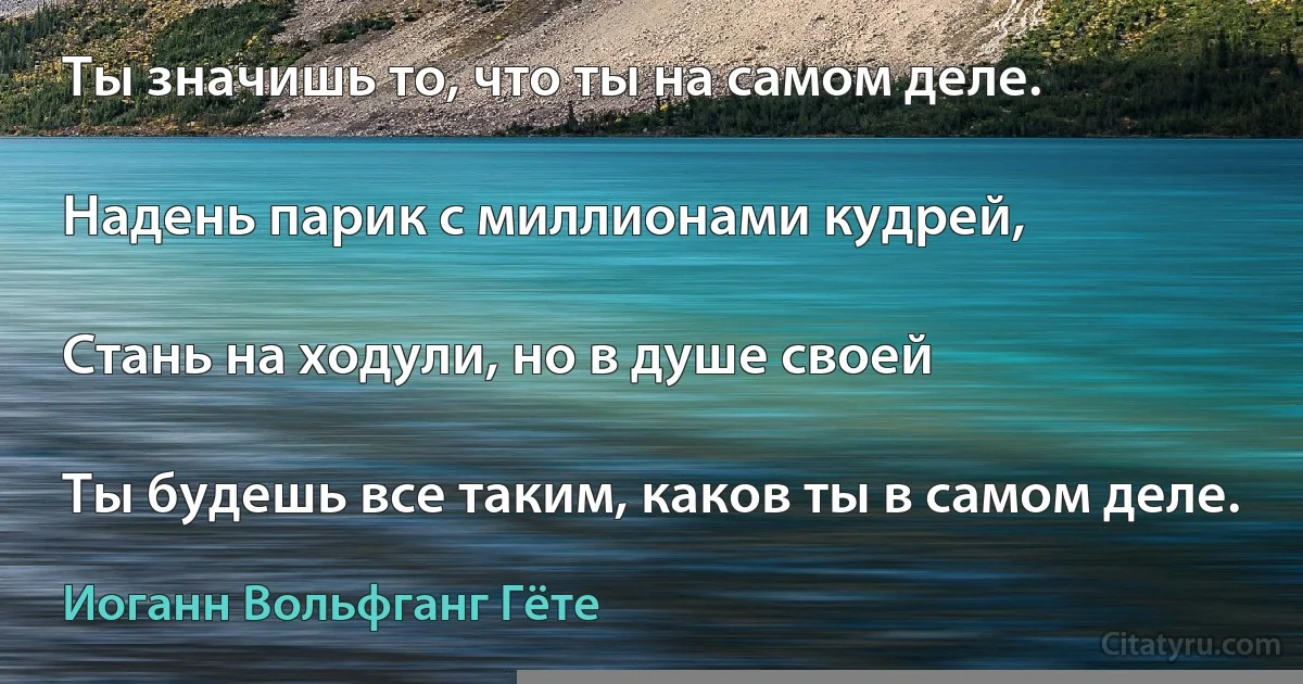 Ты значишь то, что ты на самом деле.

Надень парик с миллионами кудрей,

Стань на ходули, но в душе своей

Ты будешь все таким, каков ты в самом деле. (Иоганн Вольфганг Гёте)