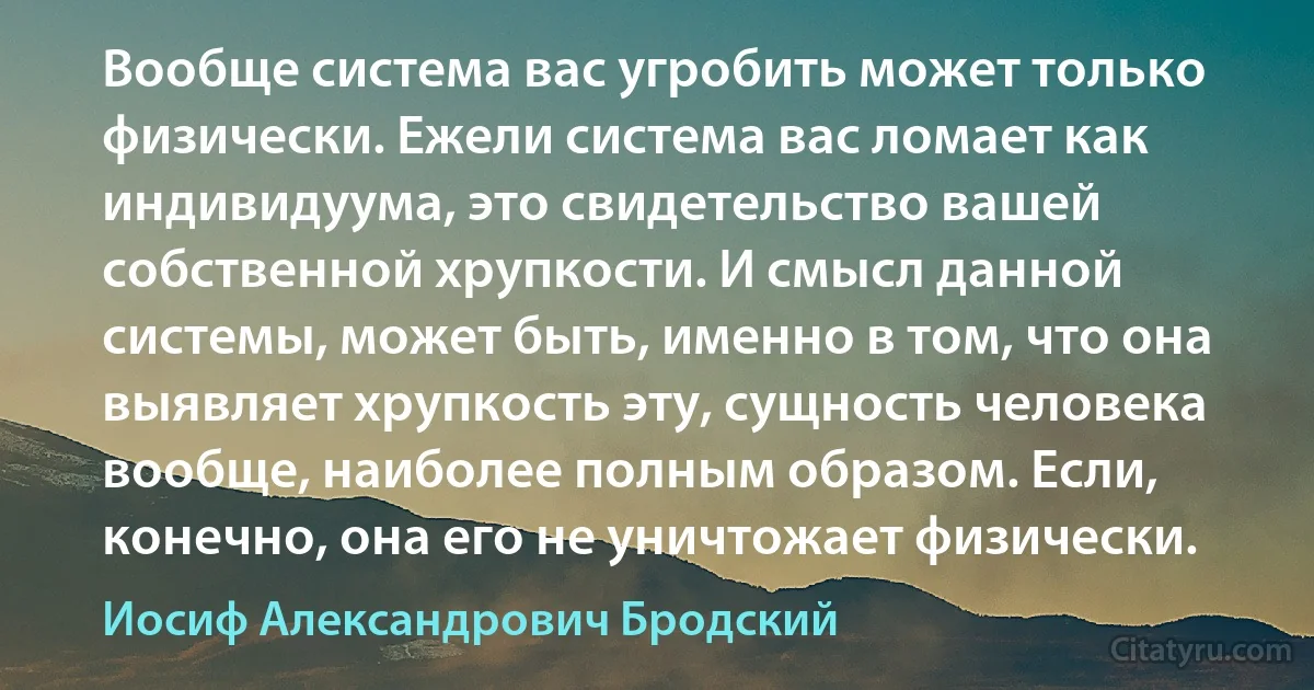 Вообще система вас угробить может только физически. Ежели система вас ломает как индивидуума, это свидетельство вашей собственной хрупкости. И смысл данной системы, может быть, именно в том, что она выявляет хрупкость эту, сущность человека вообще, наиболее полным образом. Если, конечно, она его не уничтожает физически. (Иосиф Александрович Бродский)