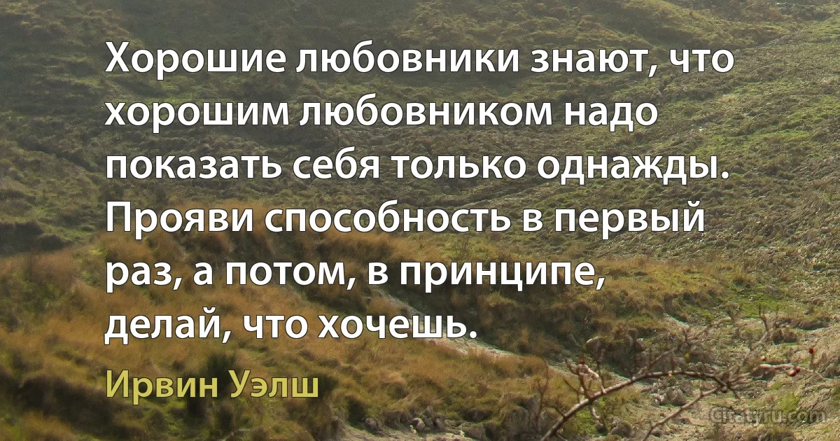 Хорошие любовники знают, что хорошим любовником надо показать себя только однажды. Прояви способность в первый раз, а потом, в принципе, делай, что хочешь. (Ирвин Уэлш)