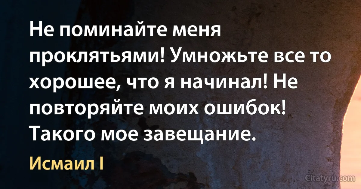 Не поминайте меня проклятьями! Умножьте все то хорошее, что я начинал! Не повторяйте моих ошибок! Такого мое завещание. (Исмаил I)