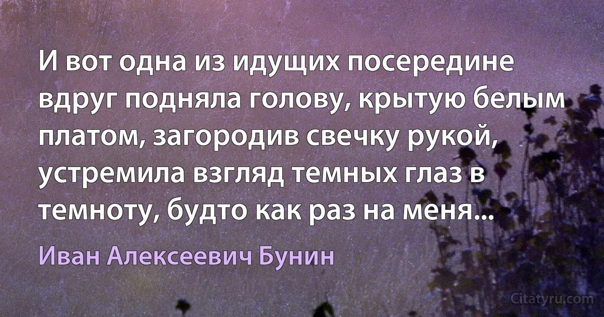 И вот одна из идущих посередине вдруг подняла голову, крытую белым платом, загородив свечку рукой, устремила взгляд темных глаз в темноту, будто как раз на меня... (Иван Алексеевич Бунин)