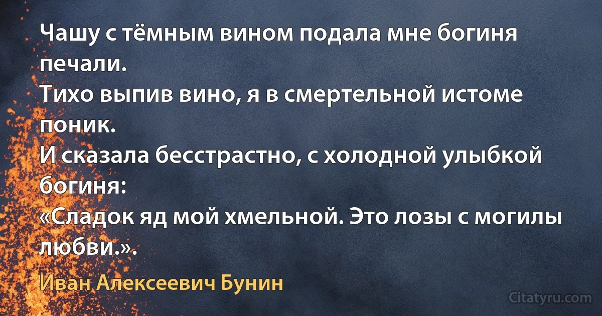 Чашу с тёмным вином подала мне богиня печали.
Тихо выпив вино, я в смертельной истоме поник.
И сказала бесстрастно, с холодной улыбкой богиня:
«Сладок яд мой хмельной. Это лозы с могилы любви.». (Иван Алексеевич Бунин)