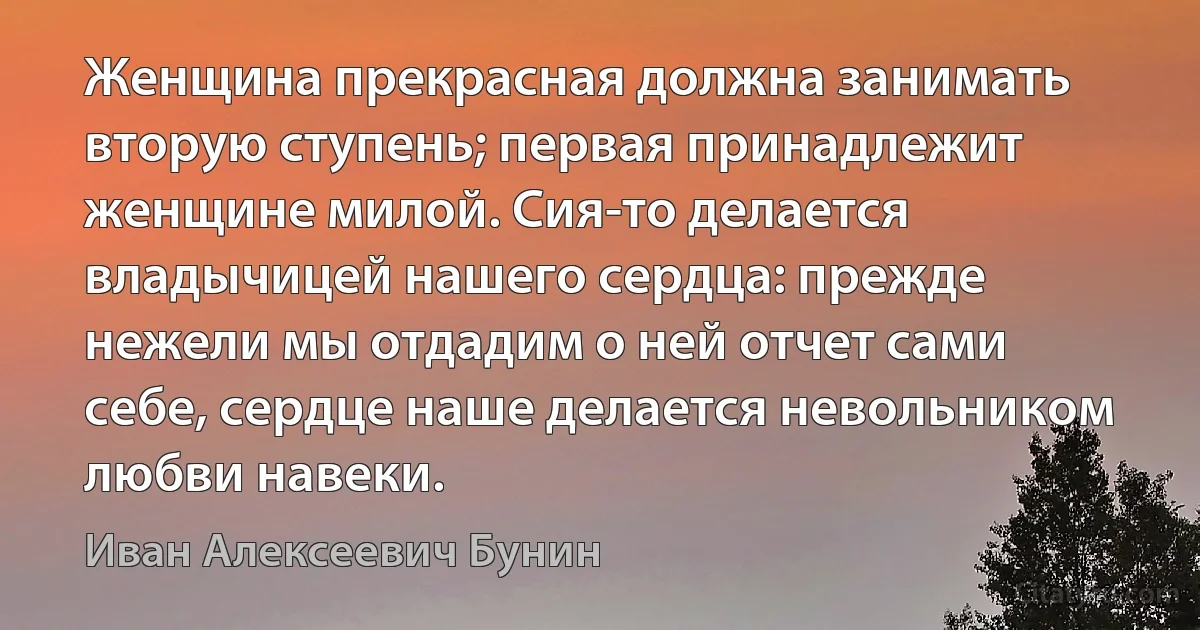 Женщина прекрасная должна занимать вторую ступень; первая принадлежит женщине милой. Сия-то делается владычицей нашего сердца: прежде нежели мы отдадим о ней отчет сами себе, сердце наше делается невольником любви навеки. (Иван Алексеевич Бунин)