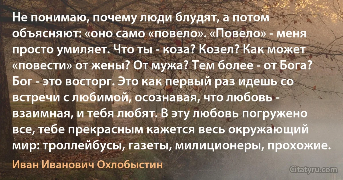 Не понимаю, почему люди блудят, а потом объясняют: «оно само «повело». «Повело» - меня просто умиляет. Что ты - коза? Козел? Как может «повести» от жены? От мужа? Тем более - от Бога? Бог - это восторг. Это как первый раз идешь со встречи с любимой, осознавая, что любовь - взаимная, и тебя любят. В эту любовь погружено все, тебе прекрасным кажется весь окружающий мир: троллейбусы, газеты, милиционеры, прохожие. (Иван Иванович Охлобыстин)