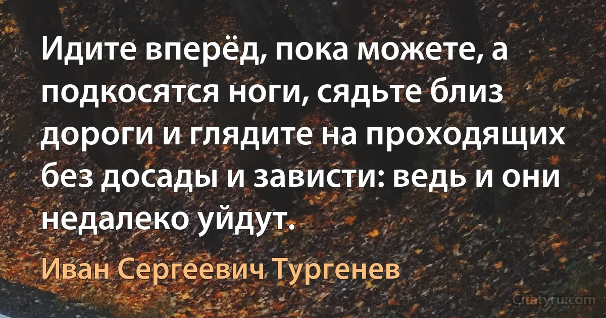 Идите вперёд, пока можете, а подкосятся ноги, сядьте близ дороги и глядите на проходящих без досады и зависти: ведь и они недалеко уйдут. (Иван Сергеевич Тургенев)