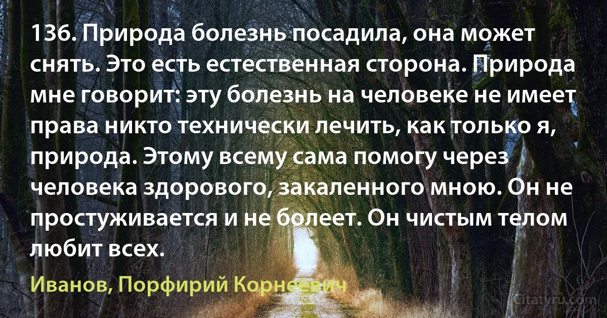 136. Природа болезнь посадила, она может снять. Это есть естественная сторона. Природа мне говорит: эту болезнь на человеке не имеет права никто технически лечить, как только я, природа. Этому всему сама помогу через человека здорового, закаленного мною. Он не простуживается и не болеет. Он чистым телом любит всех. (Иванов, Порфирий Корнеевич)