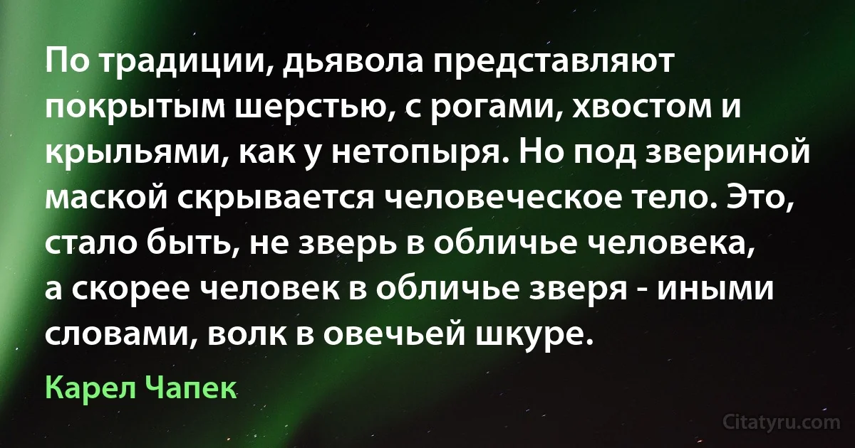 По традиции, дьявола представляют покрытым шерстью, с рогами, хвостом и крыльями, как у нетопыря. Но под звериной маской скрывается человеческое тело. Это, стало быть, не зверь в обличье человека, а скорее человек в обличье зверя - иными словами, волк в овечьей шкуре. (Карел Чапек)