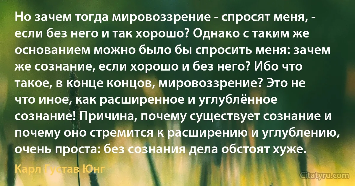 Но зачем тогда мировоззрение - спросят меня, - если без него и так хорошо? Однако с таким же основанием можно было бы спросить меня: зачем же сознание, если хорошо и без него? Ибо что такое, в конце концов, мировоззрение? Это не что иное, как расширенное и углублённое сознание! Причина, почему существует сознание и почему оно стремится к расширению и углублению, очень проста: без сознания дела обстоят хуже. (Карл Густав Юнг)