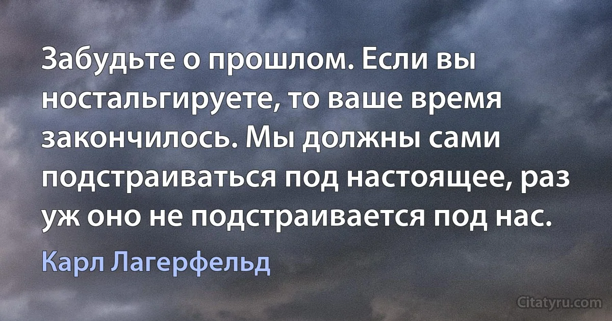 Забудьте о прошлом. Если вы ностальгируете, то ваше время закончилось. Мы должны сами подстраиваться под настоящее, раз уж оно не подстраивается под нас. (Карл Лагерфельд)