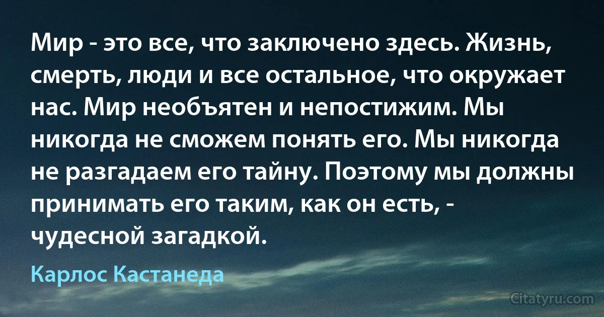 Мир - это все, что заключено здесь. Жизнь, смерть, люди и все остальное, что окружает нас. Мир необъятен и непостижим. Мы никогда не сможем понять его. Мы никогда не разгадаем его тайну. Поэтому мы должны принимать его таким, как он есть, - чудесной загадкой. (Карлос Кастанеда)