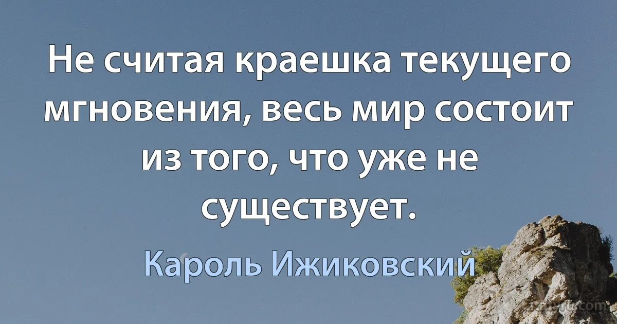 Не считая краешка текущего мгновения, весь мир состоит из того, что уже не существует. (Кароль Ижиковский)