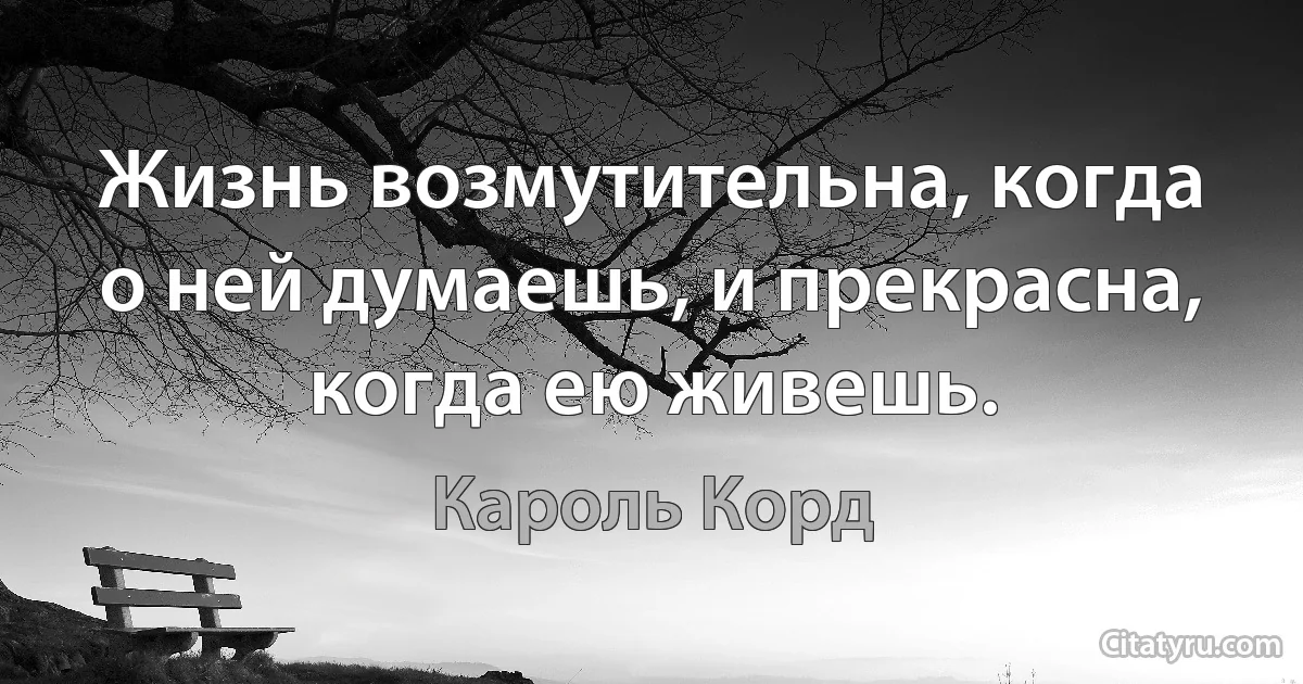 Жизнь возмутительна, когда о ней думаешь, и прекрасна, когда ею живешь. (Кароль Корд)