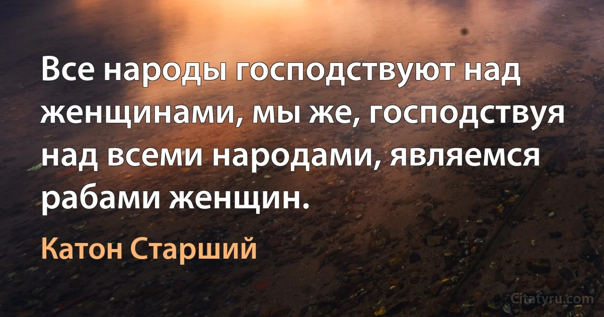 Все народы господствуют над женщинами, мы же, господствуя над всеми народами, являемся рабами женщин. (Катон Старший)