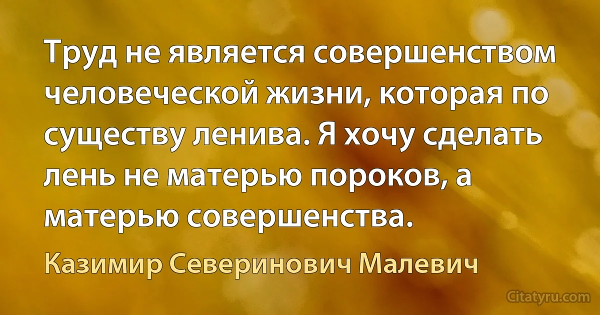 Труд не является совершенством человеческой жизни, которая по существу ленива. Я хочу сделать лень не матерью пороков, а матерью совершенства. (Казимир Северинович Малевич)