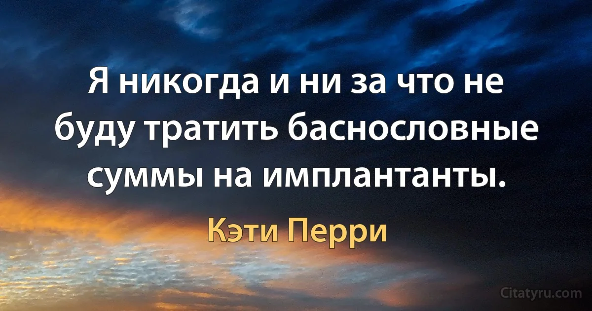 Я никогда и ни за что не буду тратить баснословные суммы на имплантанты. (Кэти Перри)