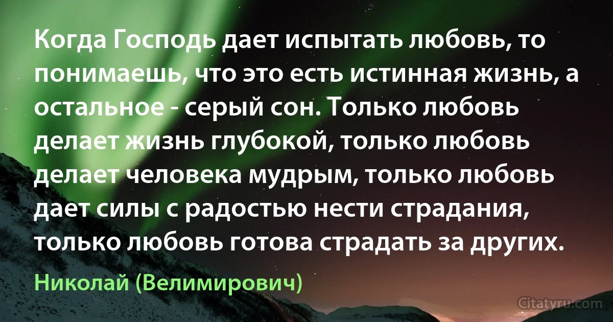 Когда Господь дает испытать любовь, то понимаешь, что это есть истинная жизнь, а остальное - серый сон. Только любовь делает жизнь глубокой, только любовь делает человека мудрым, только любовь дает силы с радостью нести страдания, только любовь готова страдать за других. (Николай (Велимирович))