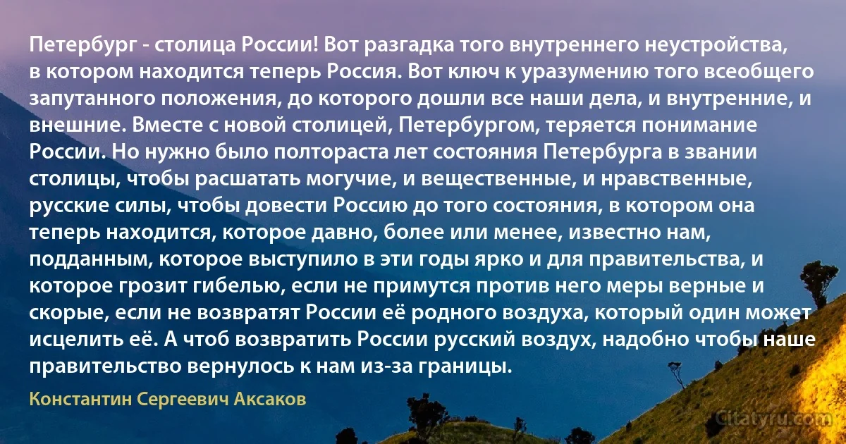 Петербург - столица России! Вот разгадка того внутреннего неустройства, в котором находится теперь Россия. Вот ключ к уразумению того всеобщего запутанного положения, до которого дошли все наши дела, и внутренние, и внешние. Вместе с новой столицей, Петербургом, теряется понимание России. Но нужно было полтораста лет состояния Петербурга в звании столицы, чтобы расшатать могучие, и вещественные, и нравственные, русские силы, чтобы довести Россию до того состояния, в котором она теперь находится, которое давно, более или менее, известно нам, подданным, которое выступило в эти годы ярко и для правительства, и которое грозит гибелью, если не примутся против него меры верные и скорые, если не возвратят России её родного воздуха, который один может исцелить её. А чтоб возвратить России русский воздух, надобно чтобы наше правительство вернулось к нам из-за границы. (Константин Сергеевич Аксаков)