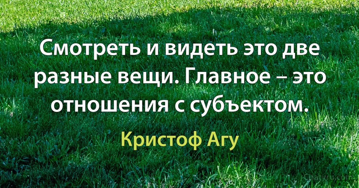 Смотреть и видеть это две разные вещи. Главное – это отношения с субъектом. (Кристоф Агу)