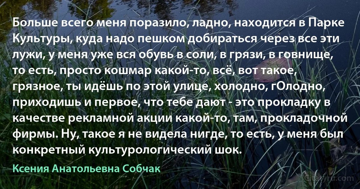 Больше всего меня поразило, ладно, находится в Парке Культуры, куда надо пешком добираться через все эти лужи, у меня уже вся обувь в соли, в грязи, в говнище, то есть, просто кошмар какой-то, всё, вот такое, грязное, ты идёшь по этой улице, холодно, гОлодно, приходишь и первое, что тебе дают - это прокладку в качестве рекламной акции какой-то, там, прокладочной фирмы. Ну, такое я не видела нигде, то есть, у меня был конкретный культурологический шок. (Ксения Анатольевна Собчак)