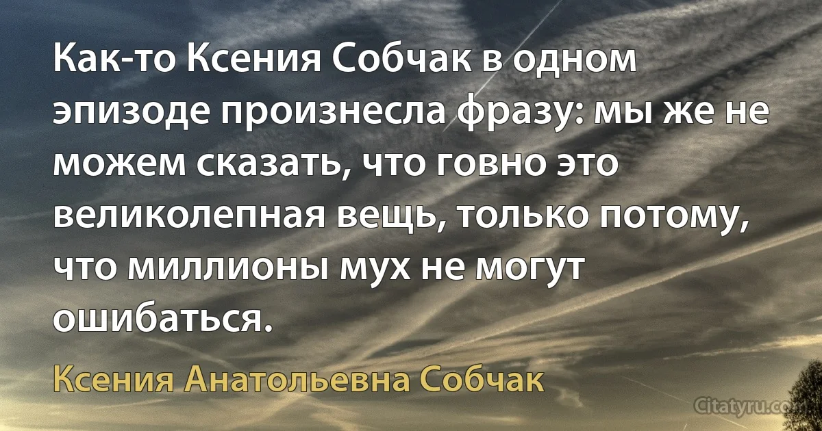 Как-то Ксения Собчак в одном эпизоде произнесла фразу: мы же не можем сказать, что говно это великолепная вещь, только потому, что миллионы мух не могут ошибаться. (Ксения Анатольевна Собчак)