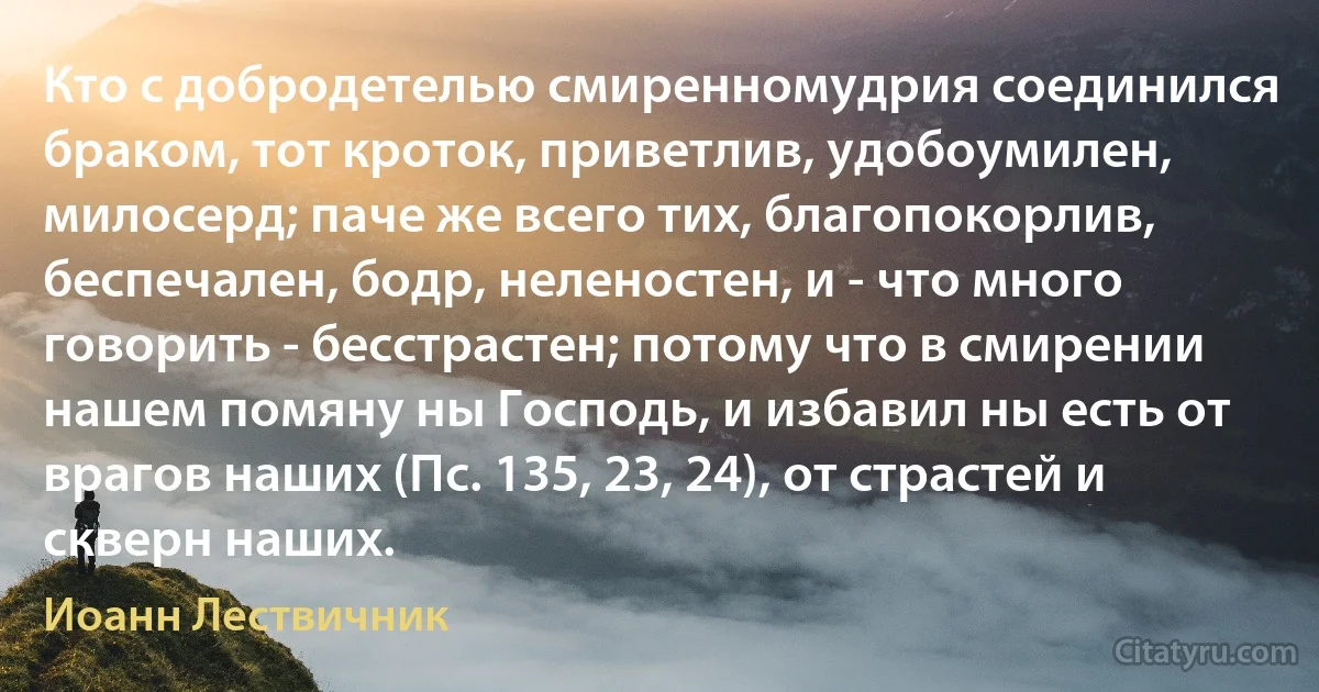 Кто с добродетелью смиренномудрия соединился браком, тот кроток, приветлив, удобоумилен, милосерд; паче же всего тих, благопокорлив, беспечален, бодр, неленостен, и - что много говорить - бесстрастен; потому что в смирении нашем помяну ны Господь, и избавил ны есть от врагов наших (Пс. 135, 23, 24), от страстей и скверн наших. (Иоанн Лествичник)