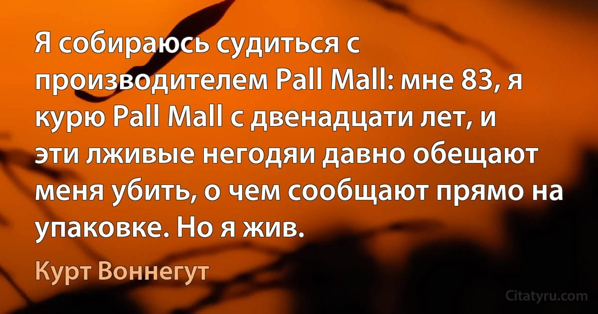 Я собираюсь судиться с производителем Pall Mall: мне 83, я курю Pall Mall с двенадцати лет, и эти лживые негодяи давно обещают меня убить, о чем сообщают прямо на упаковке. Но я жив. (Курт Воннегут)