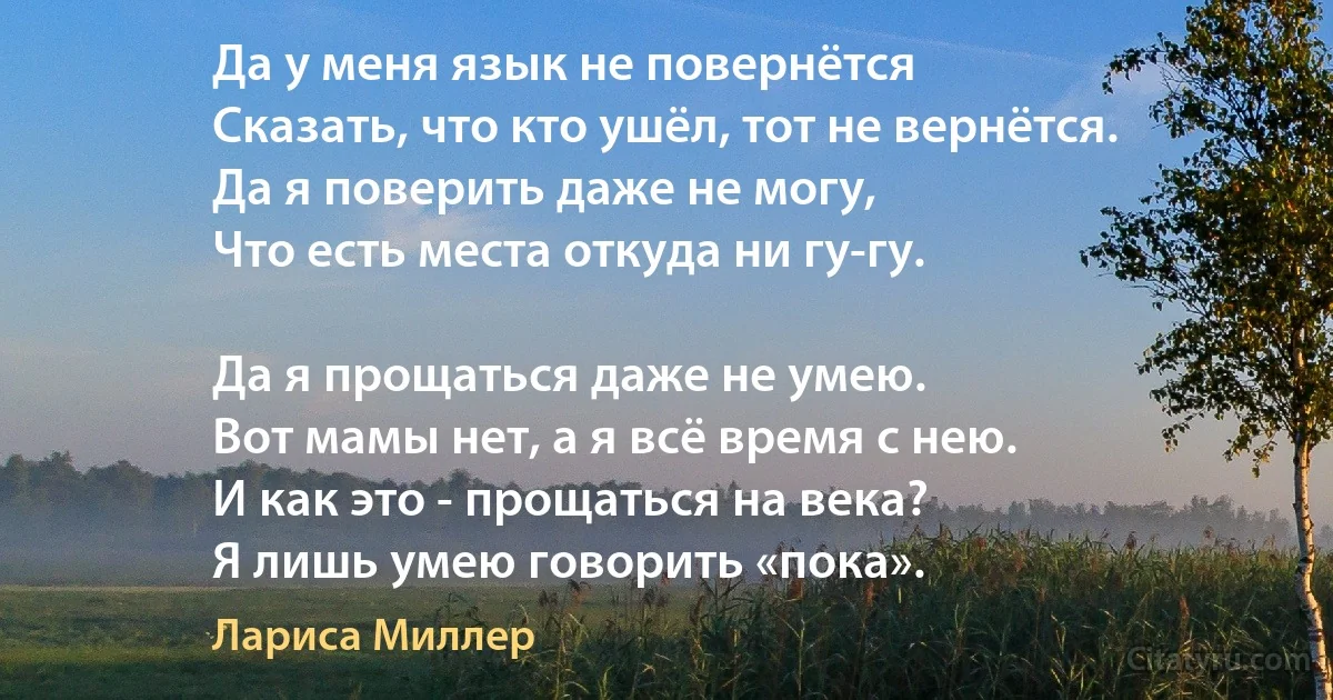 Да у меня язык не повернётся
Сказать, что кто ушёл, тот не вернётся.
Да я поверить даже не могу,
Что есть места откуда ни гу-гу.

Да я прощаться даже не умею.
Вот мамы нет, а я всё время с нею.
И как это - прощаться на века?
Я лишь умею говорить «пока». (Лариса Миллер)