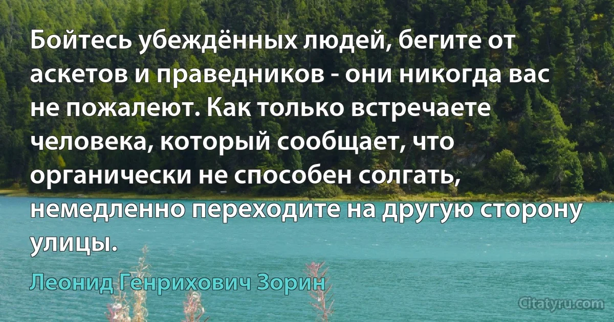 Бойтесь убеждённых людей, бегите от аскетов и праведников - они никогда вас не пожалеют. Как только встречаете человека, который сообщает, что органически не способен солгать, немедленно переходите на другую сторону улицы. (Леонид Генрихович Зорин)