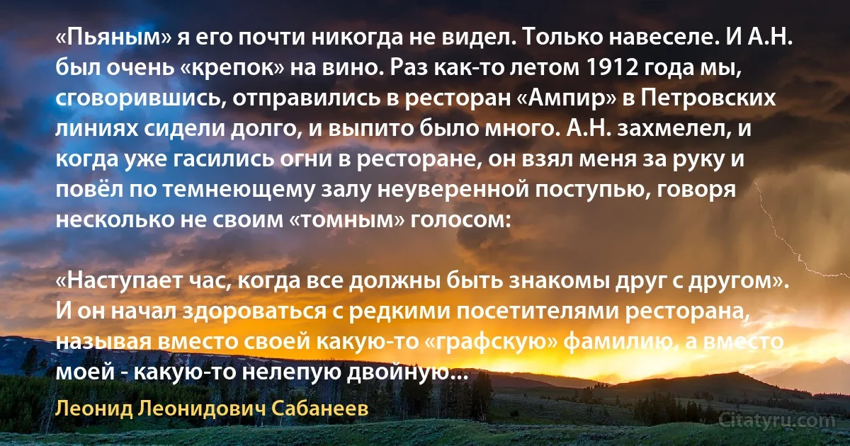 «Пьяным» я его почти никогда не видел. Только навеселе. И А.Н. был очень «крепок» на вино. Раз как-то летом 1912 года мы, сговорившись, отправились в ресторан «Ампир» в Петровских линиях сидели долго, и выпито было много. А.Н. захмелел, и когда уже гасились огни в ресторане, он взял меня за руку и повёл по темнеющему залу неуверенной поступью, говоря несколько не своим «томным» голосом:

«Наступает час, когда все должны быть знакомы друг с другом». И он начал здороваться с редкими посетителями ресторана, называя вместо своей какую-то «графскую» фамилию, а вместо моей - какую-то нелепую двойную... (Леонид Леонидович Сабанеев)