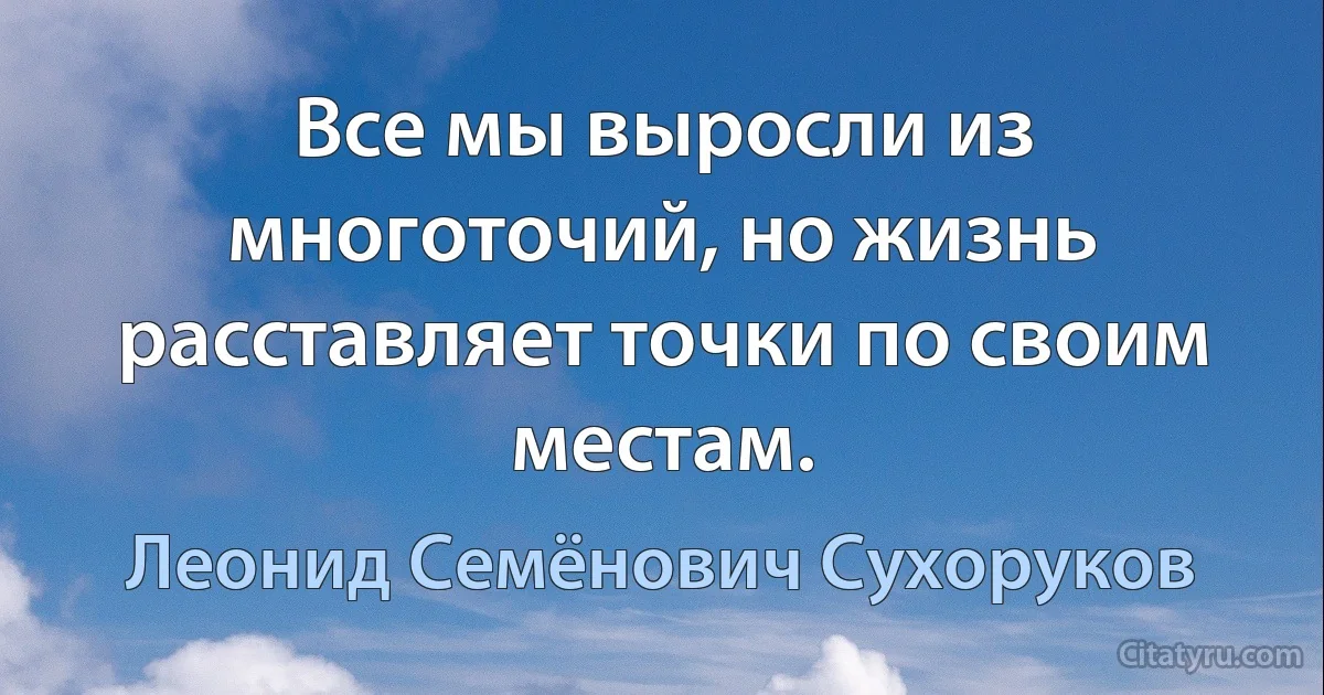 Все мы выросли из многоточий, но жизнь расставляет точки по своим местам. (Леонид Семёнович Сухоруков)