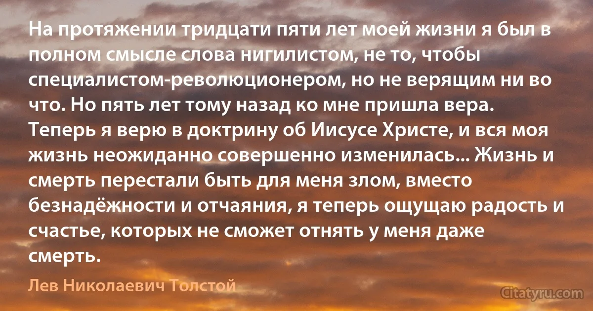 На протяжении тридцати пяти лет моей жизни я был в полном смысле слова нигилистом, не то, чтобы специалистом-революционером, но не верящим ни во что. Но пять лет тому назад ко мне пришла вера. Теперь я верю в доктрину об Иисусе Христе, и вся моя жизнь неожиданно совершенно изменилась... Жизнь и смерть перестали быть для меня злом, вместо безнадёжности и отчаяния, я теперь ощущаю радость и счастье, которых не сможет отнять у меня даже смерть. (Лев Николаевич Толстой)